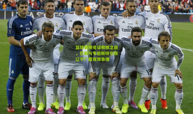 篮球赛场见证救赎之战，巴斯与韦伯斯特引领辽宁广厦双双告捷