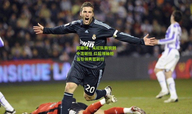 赵继伟，从红队新锐到中流砥柱 扛起领袖担当引领男篮前行