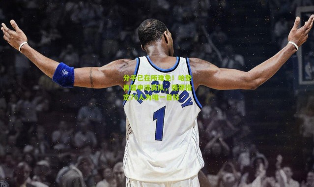 分手已在所难免！哈登再度申请离队，强硬指定76人为唯一目标