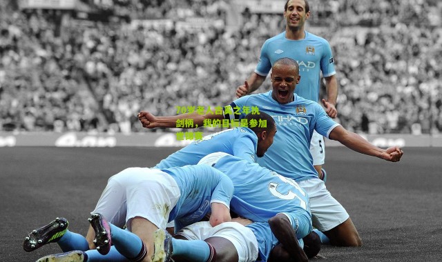 70岁老人古奚之年执剑柄，我的目标是参加世锦赛