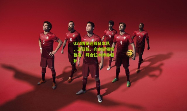 U23国足迎战日本队，王钰栋、向余望领衔首发，拜合拉木待命替补