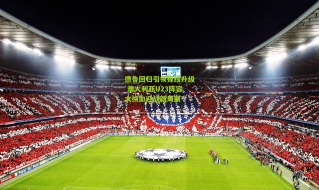 德鲁回归引领锋线升级 澳大利亚U23阵容大换血迎战新周期