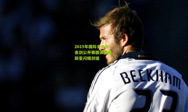 2019年国际青少年击剑公开赛圆满落幕，新星闪耀剑道