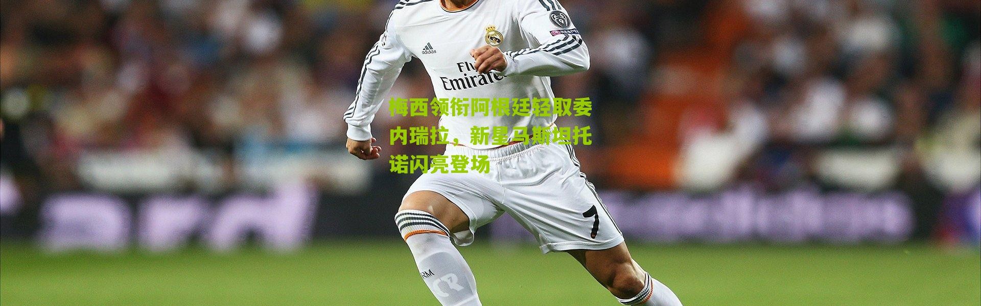 梅西领衔阿根廷轻取委内瑞拉，新星马斯坦托诺闪亮登场