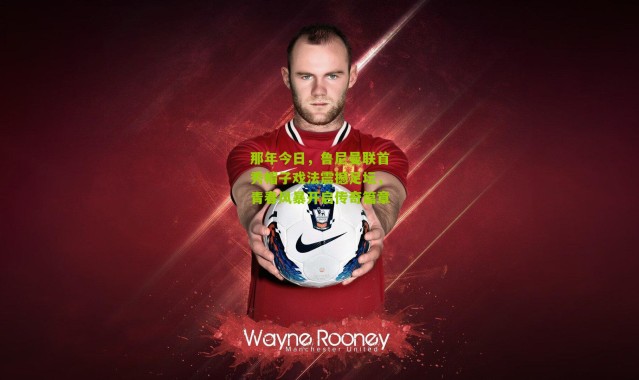 那年今日，鲁尼曼联首秀帽子戏法震撼足坛，青春风暴开启传奇篇章