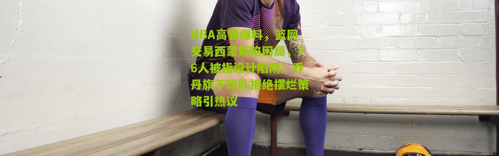 NBA高管爆料，篮网交易西蒙斯陷困局，76人被指设计陷阱；乔丹旗下球队拒绝摆烂策略引热议