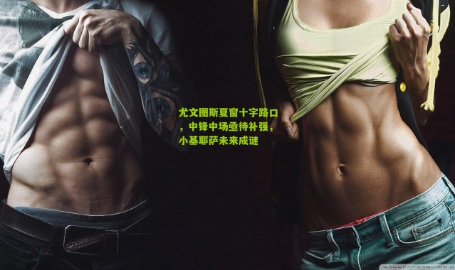 尤文图斯夏窗十字路口，中锋中场亟待补强，小基耶萨未来成谜