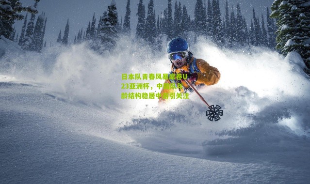 日本队青春风暴席卷U23亚洲杯，中国队年龄结构稳居中游引关注