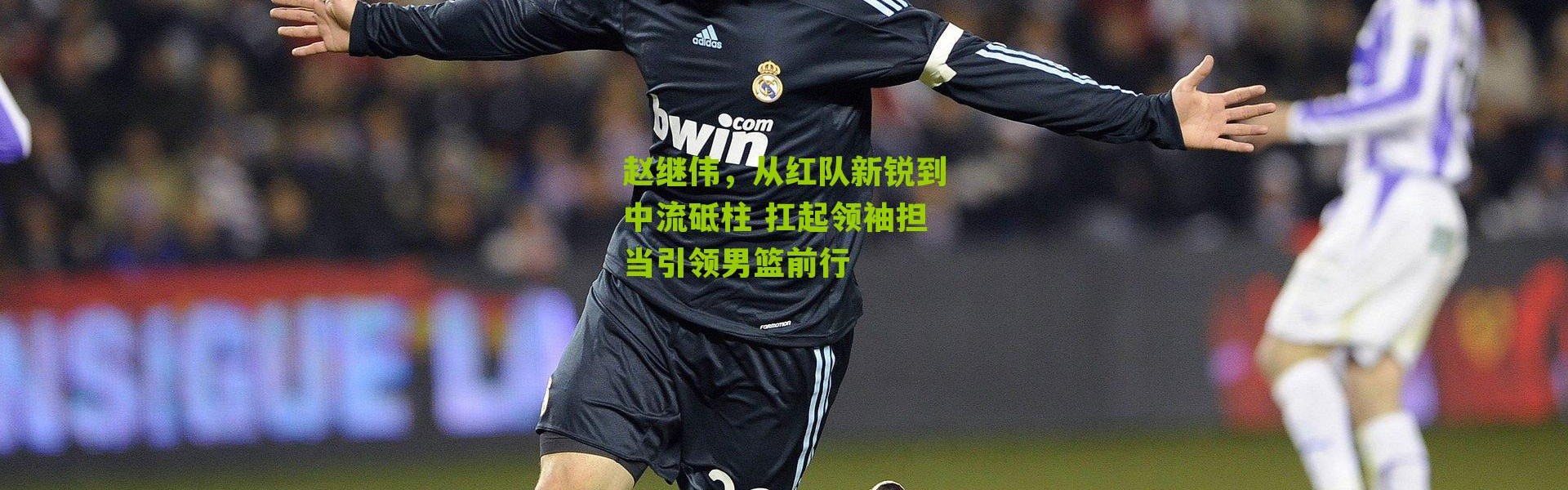 赵继伟，从红队新锐到中流砥柱 扛起领袖担当引领男篮前行