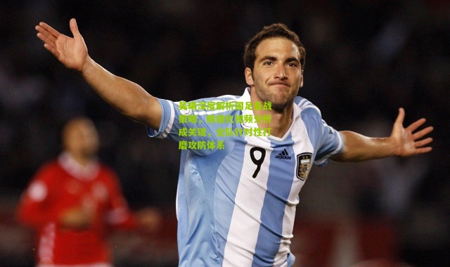 吴曦深度解析国足备战策略，精细化视频分析成关键，全队针对性打磨攻防体系