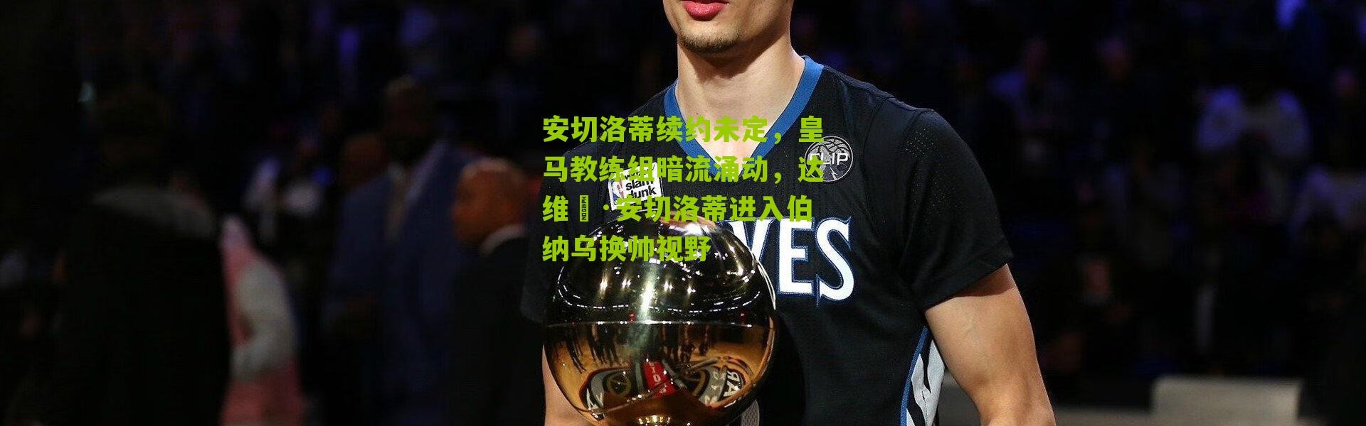 安切洛蒂续约未定，皇马教练组暗流涌动，达维徳·安切洛蒂进入伯纳乌换帅视野