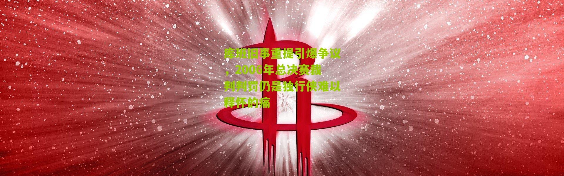 库班旧事重提引爆争议，2006年总决赛裁判判罚仍是独行侠难以释怀的痛