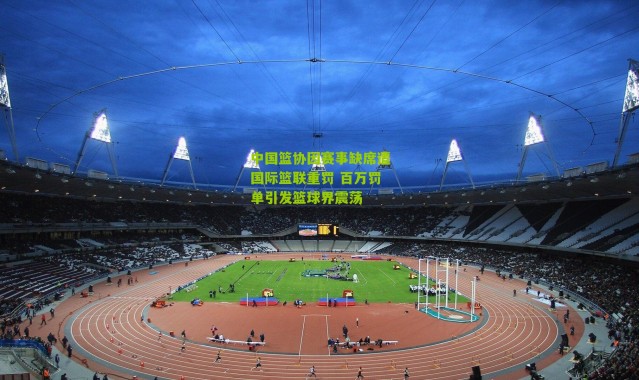 中国篮协因赛事缺席遭国际篮联重罚 百万罚单引发篮球界震荡