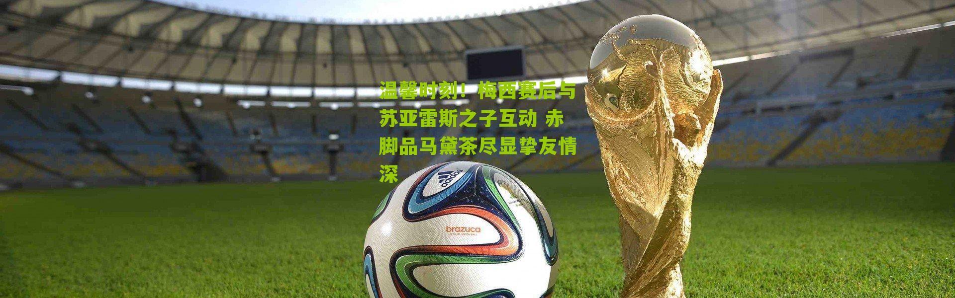 温馨时刻！梅西赛后与苏亚雷斯之子互动 赤脚品马黛茶尽显挚友情深